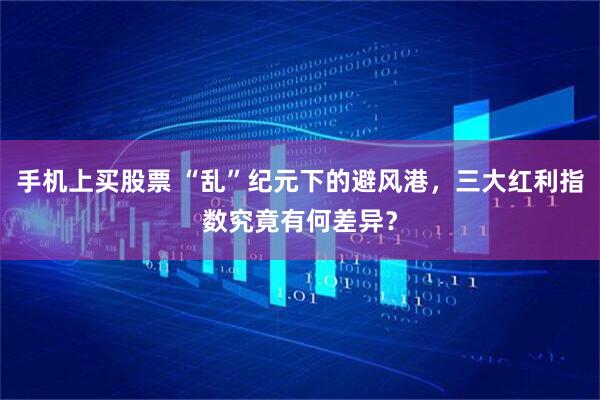 手机上买股票 “乱”纪元下的避风港，三大红利指数究竟有何差异？