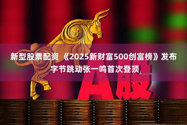 新型股票配资 《2025新财富500创富榜》发布 字节跳动张一鸣首次登顶