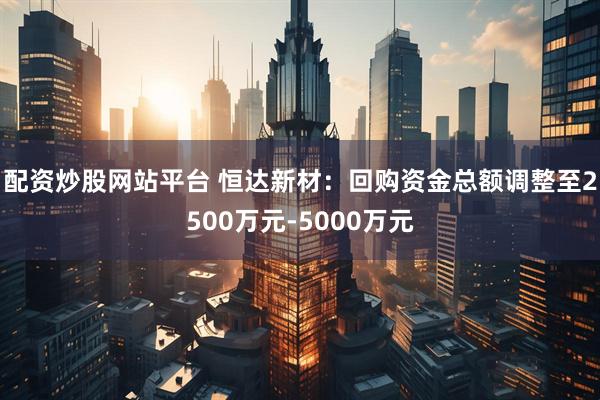 配资炒股网站平台 恒达新材：回购资金总额调整至2500万元-5000万元