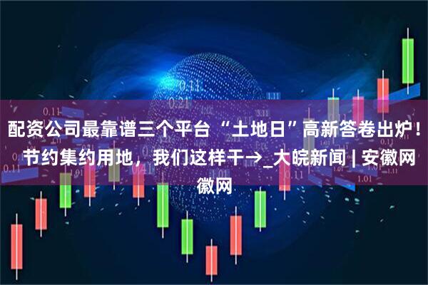 配资公司最靠谱三个平台 “土地日”高新答卷出炉！  节约集约用地，我们这样干→_大皖新闻 | 安徽网