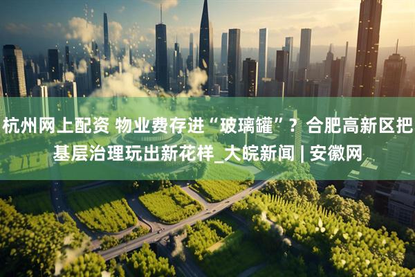 杭州网上配资 物业费存进“玻璃罐”？合肥高新区把基层治理玩出新花样_大皖新闻 | 安徽网