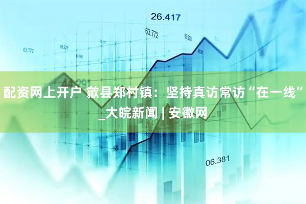 配资网上开户 歙县郑村镇：坚持真访常访“在一线”_大皖新闻 | 安徽网