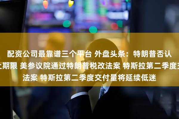配资公司最靠谱三个平台 外盘头条：特朗普否认延长关税协议截止期限 美参议院通过特朗普税改法案 特斯拉第二季度交付量将延续低迷
