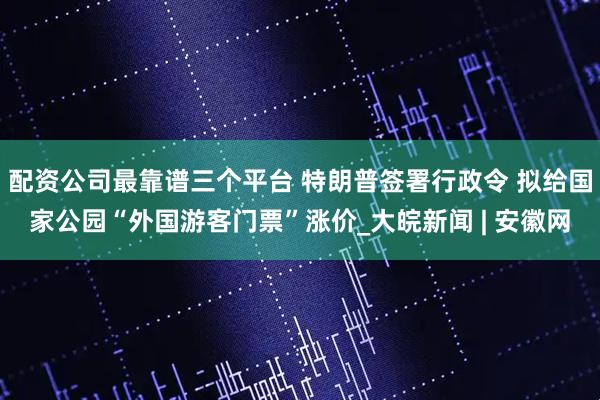 配资公司最靠谱三个平台 特朗普签署行政令 拟给国家公园“外国游客门票”涨价_大皖新闻 | 安徽网