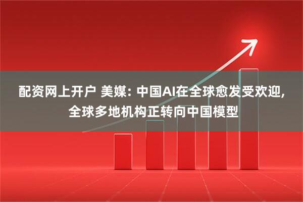 配资网上开户 美媒: 中国AI在全球愈发受欢迎, 全球多地机构正转向中国模型