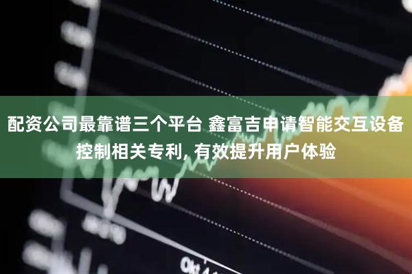 配资公司最靠谱三个平台 鑫富吉申请智能交互设备控制相关专利, 有效提升用户体验