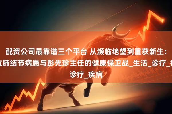 配资公司最靠谱三个平台 从濒临绝望到重获新生:一位肺结节病患与彭先珍主任的健康保卫战_生活_诊疗_疾病