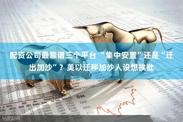 配资公司最靠谱三个平台 “集中安置”还是“迁出加沙”？美以迁移加沙人设想挨批