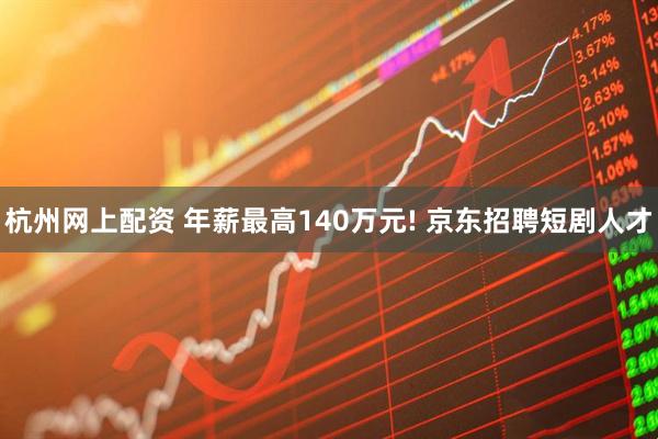 杭州网上配资 年薪最高140万元! 京东招聘短剧人才
