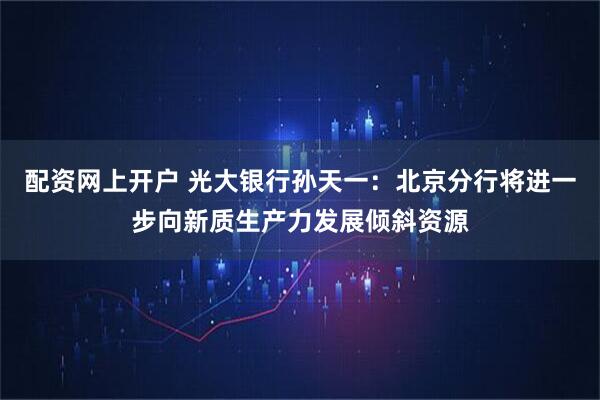 配资网上开户 光大银行孙天一：北京分行将进一步向新质生产力发展倾斜资源