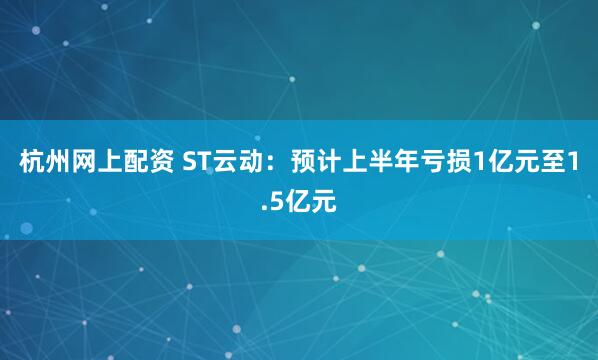 杭州网上配资 ST云动：预计上半年亏损1亿元至1.5亿元