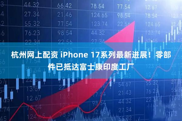 杭州网上配资 iPhone 17系列最新进展！零部件已抵达富士康印度工厂