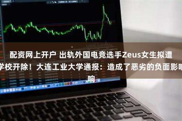 配资网上开户 出轨外国电竞选手Zeus女生拟遭学校开除！大连工业大学通报：造成了恶劣的负面影响