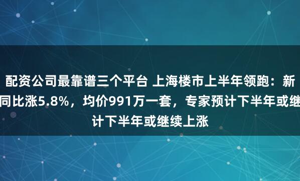 配资公司最靠谱三个平台 上海楼市上半年领跑：新房价格同比涨5.8%，均价991万一套，专家预计下半年或继续上涨