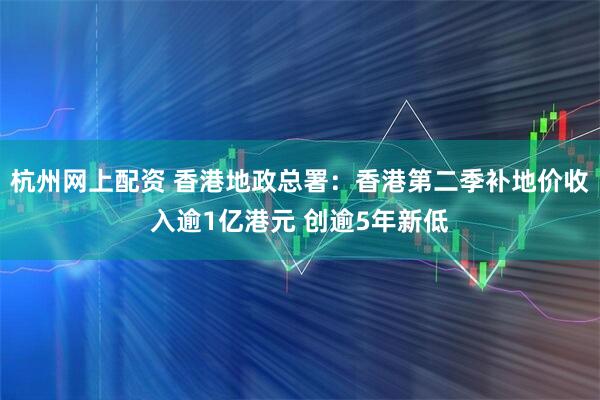 杭州网上配资 香港地政总署：香港第二季补地价收入逾1亿港元 创逾5年新低