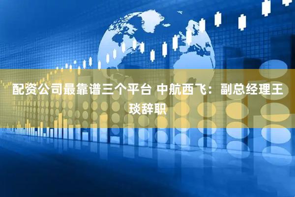 配资公司最靠谱三个平台 中航西飞：副总经理王琰辞职