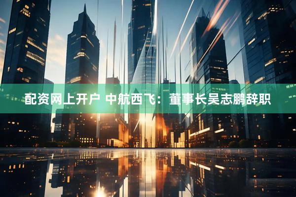 配资网上开户 中航西飞：董事长吴志鹏辞职