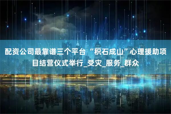 配资公司最靠谱三个平台 “积石成山”心理援助项目结营仪式举行_受灾_服务_群众