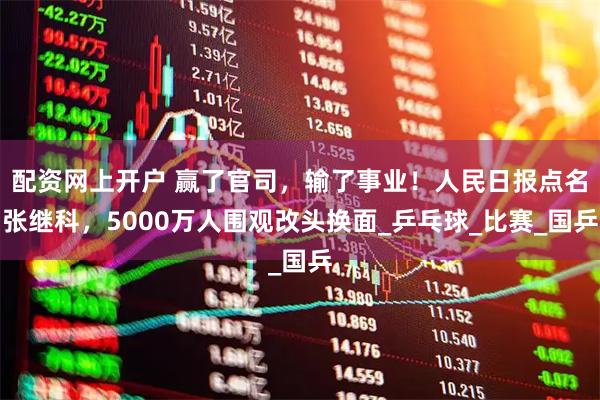 配资网上开户 赢了官司，输了事业！人民日报点名张继科，5000万人围观改头换面_乒乓球_比赛_国乒