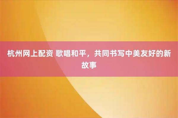 杭州网上配资 歌唱和平，共同书写中美友好的新故事