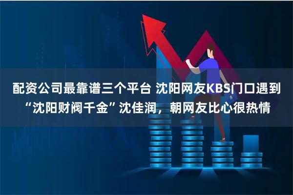 配资公司最靠谱三个平台 沈阳网友KBS门口遇到“沈阳财阀千金”沈佳润，朝网友比心很热情
