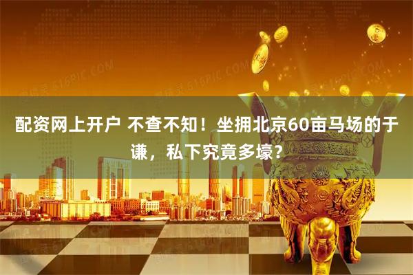 配资网上开户 不查不知！坐拥北京60亩马场的于谦，私下究竟多壕？