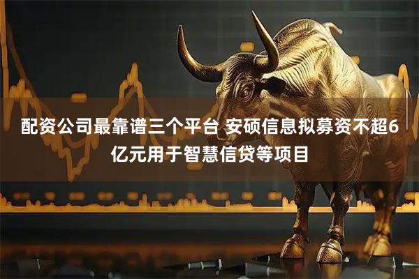 配资公司最靠谱三个平台 安硕信息拟募资不超6亿元用于智慧信贷等项目