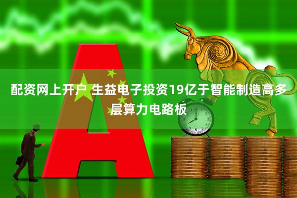 配资网上开户 生益电子投资19亿于智能制造高多层算力电路板