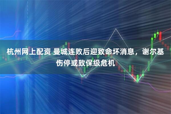 杭州网上配资 曼城连败后迎致命坏消息，谢尔基伤停或致保级危机