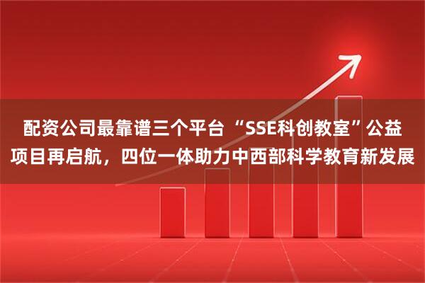 配资公司最靠谱三个平台 “SSE科创教室”公益项目再启航，四位一体助力中西部科学教育新发展