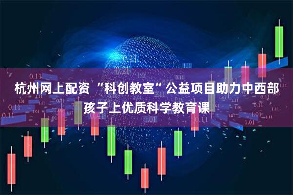 杭州网上配资 “科创教室”公益项目助力中西部孩子上优质科学教育课