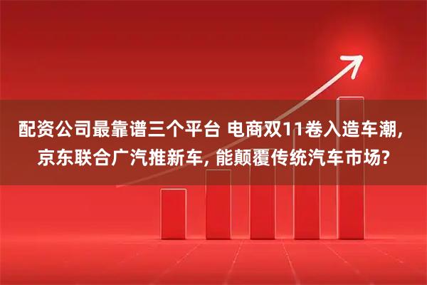 配资公司最靠谱三个平台 电商双11卷入造车潮, 京东联合广汽推新车, 能颠覆传统汽车市场?