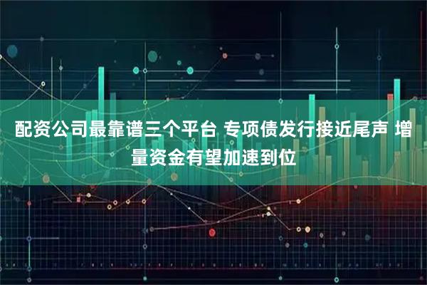 配资公司最靠谱三个平台 专项债发行接近尾声 增量资金有望加速到位