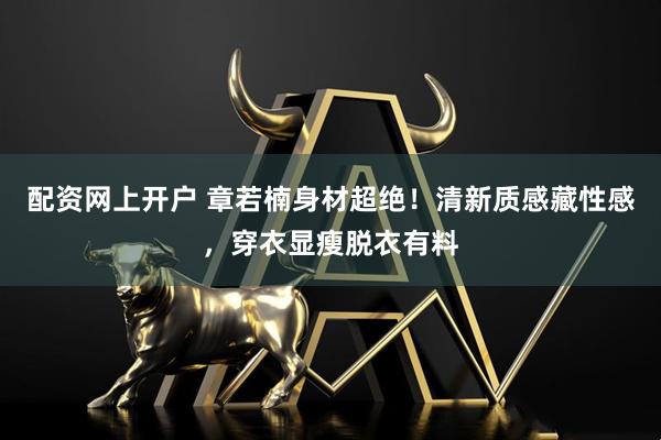 配资网上开户 章若楠身材超绝！清新质感藏性感，穿衣显瘦脱衣有料