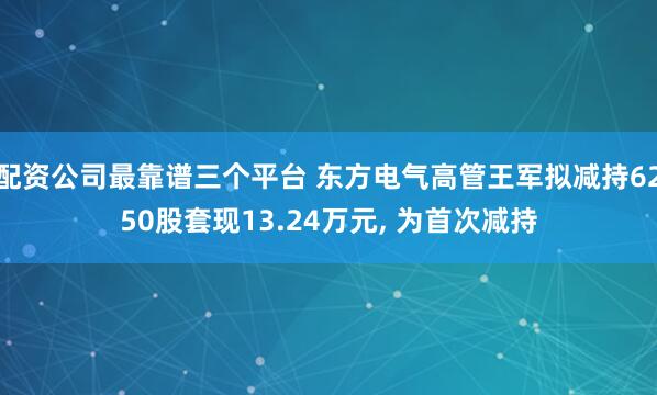 配资公司最靠谱三个平台 东方电气高管王军拟减持6250股套现13.24万元, 为首次减持