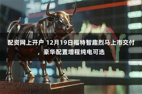 配资网上开户 12月19日福特智趣烈马上市交付，豪华配置增程纯电可选