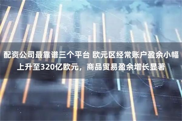 配资公司最靠谱三个平台 欧元区经常账户盈余小幅上升至320亿欧元，商品贸易盈余增长显著