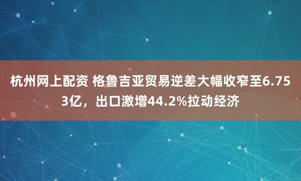 杭州网上配资 格鲁吉亚贸易逆差大幅收窄至6.753亿,出口激增44.2%拉动经济