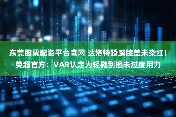 东莞股票配资平台官网 达洛特蹬踏膝盖未染红！英超官方：VAR认定为轻微刮擦未过度用力