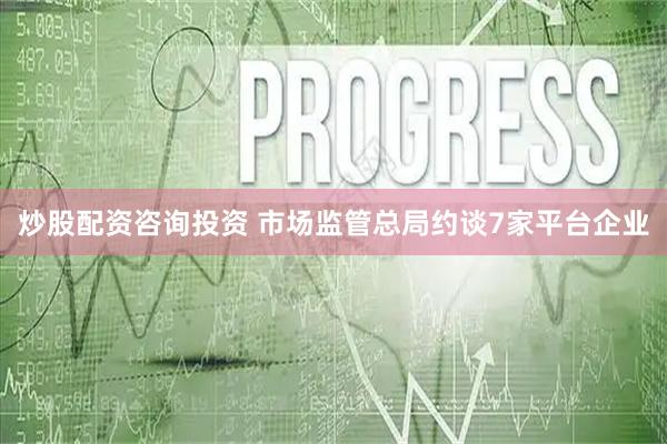 炒股配资咨询投资 市场监管总局约谈7家平台企业