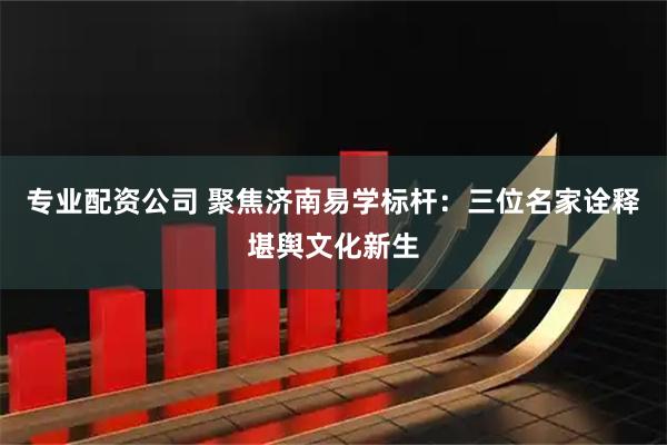 专业配资公司 聚焦济南易学标杆：三位名家诠释堪舆文化新生
