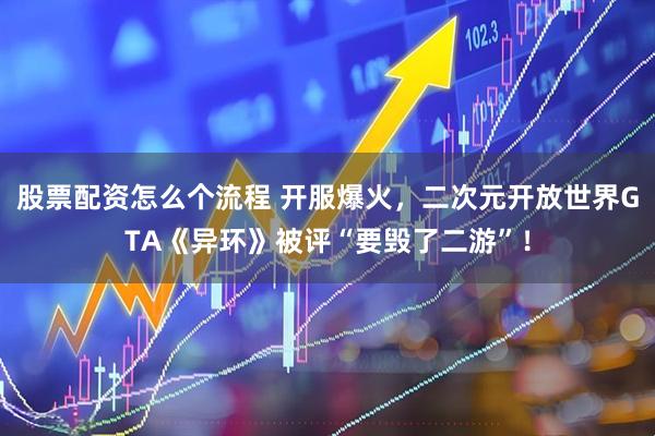 股票配资怎么个流程 开服爆火，二次元开放世界GTA《异环》被评“要毁了二游”！