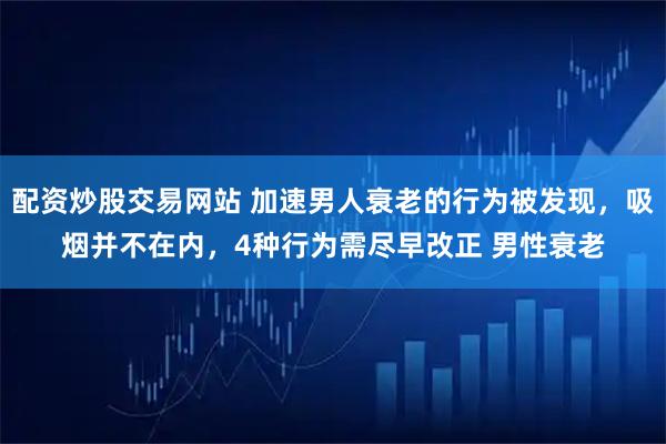 配资炒股交易网站 加速男人衰老的行为被发现，吸烟并不在内，4种行为需尽早改正 男性衰老