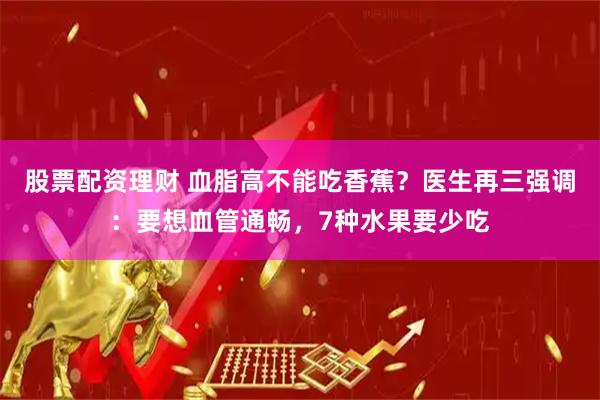 股票配资理财 血脂高不能吃香蕉？医生再三强调：要想血管通畅，7种水果要少吃