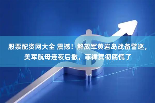 股票配资网大全 震撼！解放军黄岩岛战备警巡，美军航母连夜后撤，菲律宾彻底慌了
