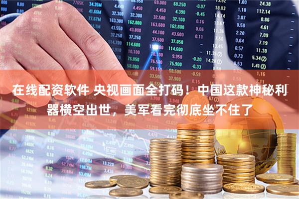在线配资软件 央视画面全打码！中国这款神秘利器横空出世，美军看完彻底坐不住了