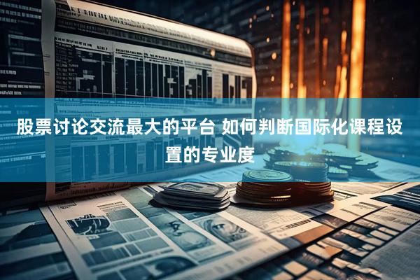 股票讨论交流最大的平台 如何判断国际化课程设置的专业度