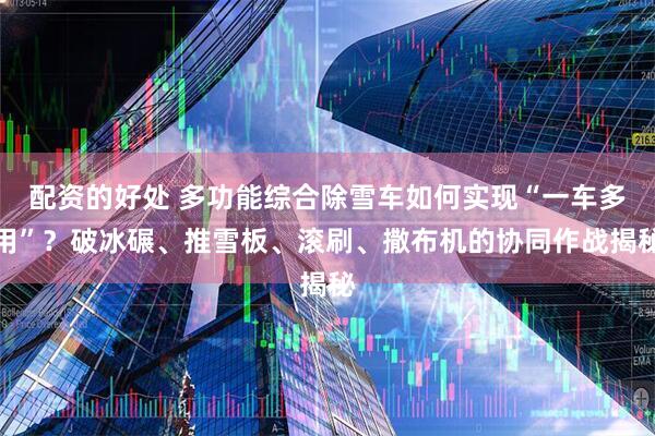 配资的好处 多功能综合除雪车如何实现“一车多用”？破冰碾、推雪板、滚刷、撒布机的协同作战揭秘