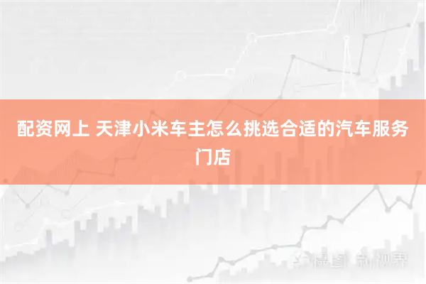 配资网上 天津小米车主怎么挑选合适的汽车服务门店