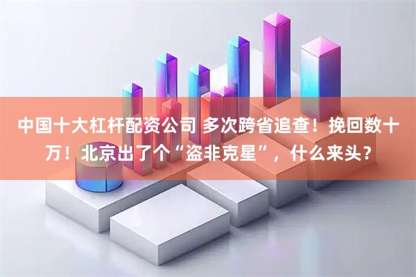 中国十大杠杆配资公司 多次跨省追查！挽回数十万！北京出了个“盗非克星”，什么来头？